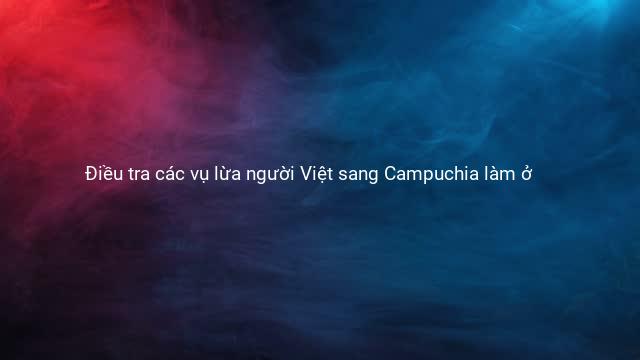 Điều tra các vụ lừa người Việt sang Campuchia làm ở 